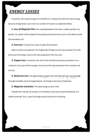 ENERGY LOSSES
In practice, the output energy of a transformer is always less than the input energy,
because energy losses occur due to a number of reasons as explained below.
1. Loss of Magnetic Flux: The coupling between the coils is seldom perfect. So,
perfect. So, whole of the magnetic flux produced by the primary coil is not linked up with
the secondary coil.
2. Iron Loss: In actual iron cores in spite of lamination,
Eddy currents are produced. The magnitude of eddy current may, however be small.
And a part of energy is lost as the heat produced in the iron core.
3. Copper Loss: In practice, the coils of the transformer possess resistance. So a
resistance. So a part of the energy is lost due to the heat produced in the resistance of
the coil.
4. Hysteresis Loss: The alternating current in the coil tapes the iron core through
through complete cycle of magnetization. So Energy is lost due to hysteresis.
5. Magneto restriction: The alternating current in the
Transformer may be set its parts in to vibrations and sound may be produced. It is
called humming. Thus, a part of energy may be lost due to humming.
12-01-2016 SHASHI PRAKASH 16
 