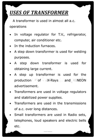 USES OF TRANSFORMER
A transformer is used in almost all a.c.
operations
 In voltage regulator for T.V., refrigerator,
computer, air conditioner etc.
 In the induction furnaces.
 A step down transformer is used for welding
purposes.
 A step down transformer is used for
obtaining large current.
 A step up transformer is used for the
production of X-Rays and NEON
advertisement.
 Transformers are used in voltage regulators
and stabilized power supplies.
 Transformers are used in the transmissions
of a.c. over long distances.
 Small transformers are used in Radio sets,
telephones, loud speakers and electric bells
etc.
12-01-2016 SHASHI PRAKASH 17
 