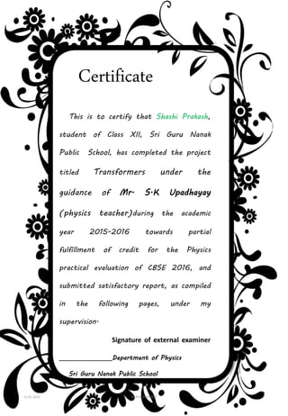 Certificate
This is to certify that Shashi Prakash,
student of Class XII, Sri Guru Nanak
Public School, has completed the project
titled Transformers under the
guidance of Mr. S.K Upadhayay
(physics teacher)during the academic
year 2015-2016 towards partial
fulfillment of credit for the Physics
practical evaluation of CBSE 2016, and
submitted satisfactory report, as compiled
in the following pages, under my
supervision.
Signature of external examiner
_______________Department of Physics
Sri Guru Nanak Public School
12-01-2016 SHASHI PRAKASH 3
 