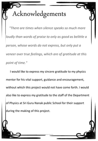 Acknowledgements
"There are times when silence speaks so much more
loudly than words of praise to only as good as belittle a
person, whose words do not express, but only put a
veneer over true feelings, which are of gratitude at this
point of time."
I would like to express my sincere gratitude to my physics
mentor for his vital support, guidance and encouragement,
without which this project would not have come forth. I would
also like to express my gratitude to the staff of the Department
of Physics at Sri Guru Nanak public School for their support
during the making of this project.
12-01-2016 SHASHI PRAKASH 4
 