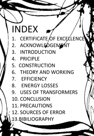 INDEX
1. CERTIFICATE OF EXCELLENCE
2. ACKNOWLEDGEMENT
3. INTRODUCTION
4. PRICIPLE
5. CONSTRUCTION
6. THEORY AND WORKING
7. EFFICIENCY
8. ENERGY LOSSES
9. USES OF TRANSFORMERS
10. CONCLUSION
11. PRECAUTIONS
12. SOURCES OF ERROR
13.BIBILIOGRAPHY
12-01-2016 SHASHI PRAKASH 5
 