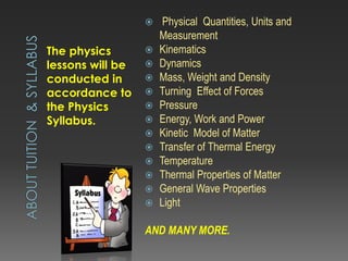 The physics
lessons will be
conducted in
accordance to
the Physics
Syllabus.
 Physical Quantities, Units and
Measurement
 Kinematics
 Dynamics
 Mass, Weight and Density
 Turning Effect of Forces
 Pressure
 Energy, Work and Power
 Kinetic Model of Matter
 Transfer of Thermal Energy
 Temperature
 Thermal Properties of Matter
 General Wave Properties
 Light
AND MANY MORE.
 