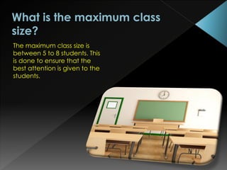 The maximum class size is
between 5 to 8 students. This
is done to ensure that the
best attention is given to the
students.
 