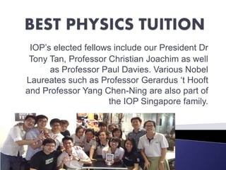 IOP’s elected fellows include our President Dr
Tony Tan, Professor Christian Joachim as well
as Professor Paul Davies. Various Nobel
Laureates such as Professor Gerardus ‘t Hooft
and Professor Yang Chen-Ning are also part of
the IOP Singapore family.
 