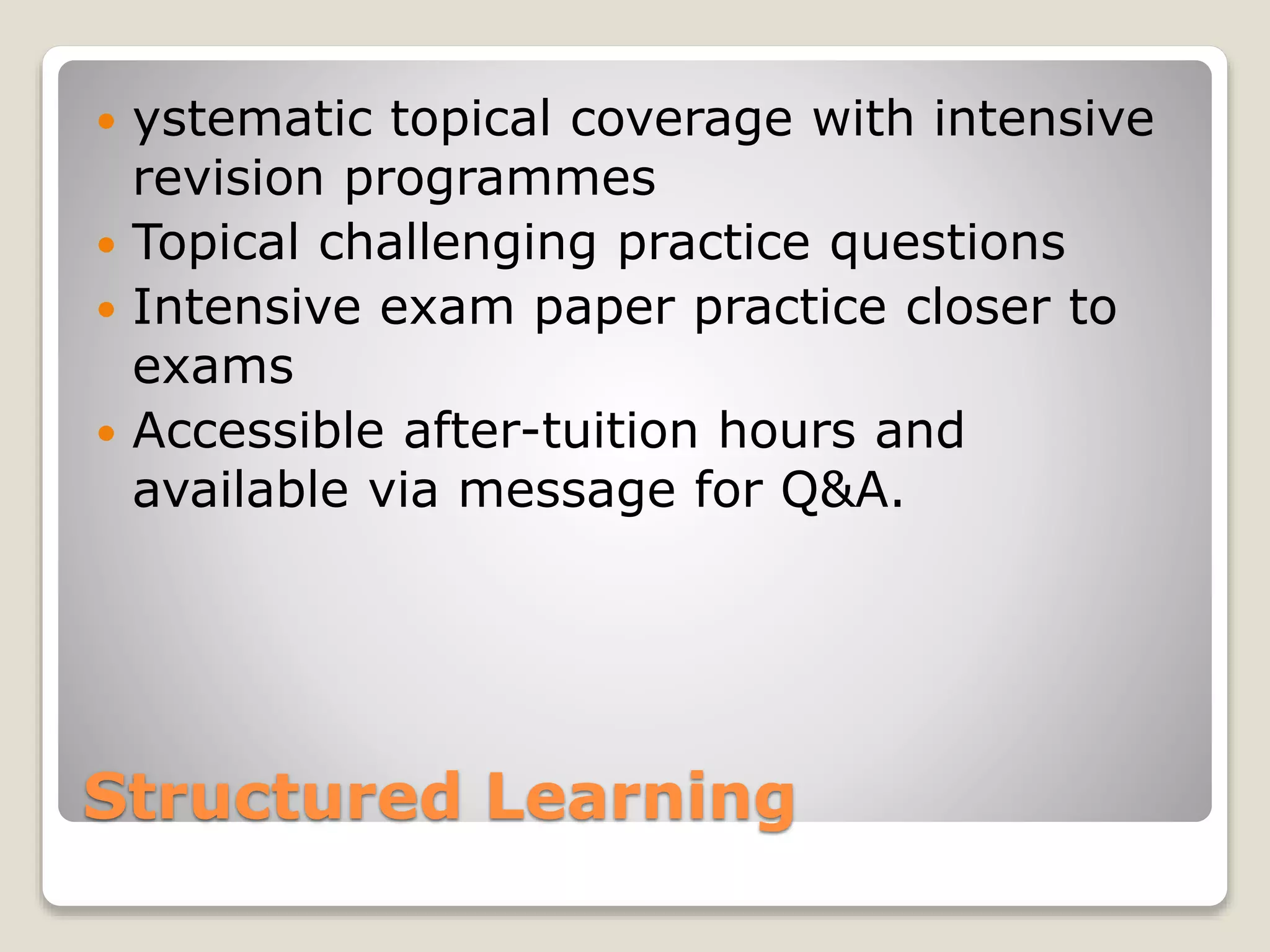 Structured Learning
 ystematic topical coverage with intensive
revision programmes
 Topical challenging practice questions
 Intensive exam paper practice closer to
exams
 Accessible after-tuition hours and
available via message for Q&A.
 