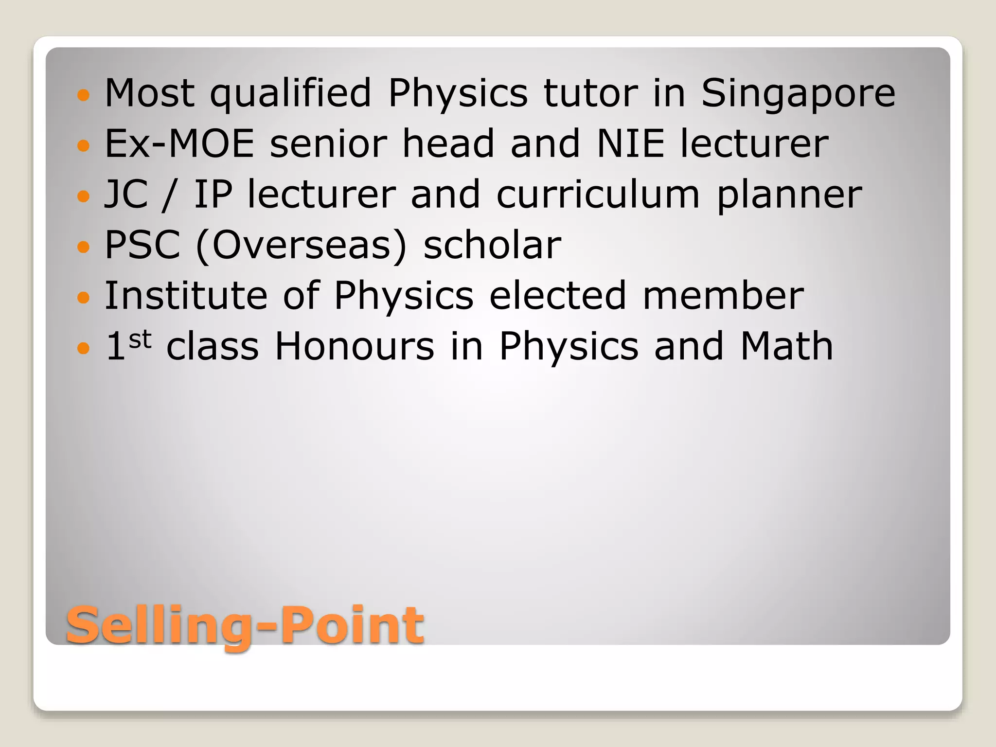 Selling-Point
 Most qualified Physics tutor in Singapore
 Ex-MOE senior head and NIE lecturer
 JC / IP lecturer and curriculum planner
 PSC (Overseas) scholar
 Institute of Physics elected member
 1st class Honours in Physics and Math
 