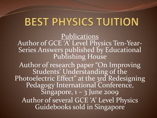 Publications
Author of GCE ‘A’ Level Physics Ten-Year-
Series Answers published by Educational
Publishing House
Author of research paper “On Improving
Students’ Understanding of the
Photoelectric Effect” at the 3rd Redesigning
Pedagogy International Conference,
Singapore, 1 – 3 June 2009
Author of several GCE ‘A’ Level Physics
Guidebooks sold in Singapore
 