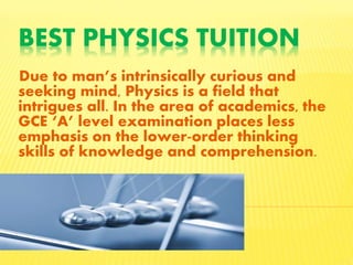 BEST PHYSICS TUITION
Due to man’s intrinsically curious and
seeking mind, Physics is a field that
intrigues all. In the area of academics, the
GCE ‘A’ level examination places less
emphasis on the lower-order thinking
skills of knowledge and comprehension.
 