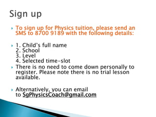  To sign up for Physics tuition, please send an
SMS to 8700 9189 with the following details:
 1. Child’s full name
2. School
3. Level
4. Selected time-slot
 There is no need to come down personally to
register. Please note there is no trial lesson
available.
 Alternatively, you can email
to SgPhysicsCoach@gmail.com
 