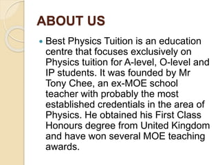 ABOUT US
 Best Physics Tuition is an education
centre that focuses exclusively on
Physics tuition for A-level, O-level and
IP students. It was founded by Mr
Tony Chee, an ex-MOE school
teacher with probably the most
established credentials in the area of
Physics. He obtained his First Class
Honours degree from United Kingdom
and have won several MOE teaching
awards.
 