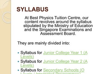 SYLLABUS
At Best Physics Tuition Centre, our
content revolves around the syllabus
stipulated by the Ministry of Education
and the Singapore Examinations and
Assessment Board.
They are mainly divided into:
 Syllabus for Junior College Year 1 (A
Levels)
 Syllabus for Junior College Year 2 (A
Levels)
 Syllabus for Secondary Schools (O
 