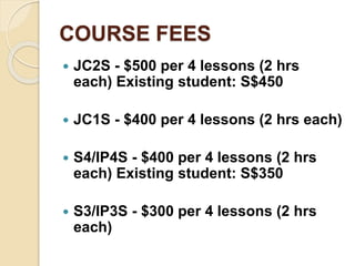 COURSE FEES
 JC2S - $500 per 4 lessons (2 hrs
each) Existing student: S$450
 JC1S - $400 per 4 lessons (2 hrs each)
 S4/IP4S - $400 per 4 lessons (2 hrs
each) Existing student: S$350
 S3/IP3S - $300 per 4 lessons (2 hrs
each)
 