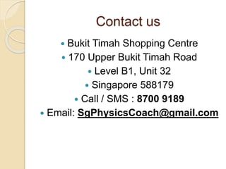 Contact us
 Bukit Timah Shopping Centre
 170 Upper Bukit Timah Road
 Level B1, Unit 32
 Singapore 588179
 Call / SMS : 8700 9189
 Email: SgPhysicsCoach@gmail.com
 