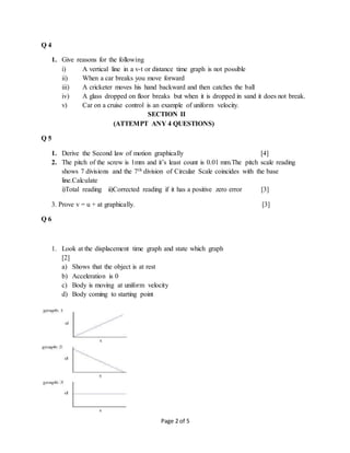 Page 2 of 5
Q 4
1. Give reasons for the following
i) A vertical line in a v-t or distance time graph is not possible
ii) When a car breaks you move forward
iii) A cricketer moves his hand backward and then catches the ball
iv) A glass dropped on floor breaks but when it is dropped in sand it does not break.
v) Car on a cruise control is an example of uniform velocity.
SECTION II
(ATTEMPT ANY 4 QUESTIONS)
Q 5
1. Derive the Second law of motion graphically [4]
2. The pitch of the screw is 1mm and it’s least count is 0.01 mm.The pitch scale reading
shows 7 divisions and the 7th division of Circular Scale coincides with the base
line.Calculate
i)Total reading ii)Corrected reading if it has a positive zero error [3]
3. Prove v = u + at graphically. [3]
Q 6
1. Look at the displacement time graph and state which graph
[2]
a) Shows that the object is at rest
b) Acceleration is 0
c) Body is moving at uniform velocity
d) Body coming to starting point
 
