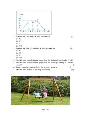 Page 3 of 5
2. Calculate the DISTANCE in time interval(in s) [2]
a) 0-3
b) 3-5
c) 5-7
d) 3-10
3. Calculate the ACCELERATION in time interval(in s) [2]
a) 0-3
b) 3-5
c) 5-7
d) 7-10
4. At which time interval does the graph show that the body is decelerating ? [1]
5. At which time interval does the graph show that the body is moving at a uniform
velocity? [1]
6. Draw a v-t and d-t graph to depict that an object is at rest [1]
7. At which time intervals is the body accelerating? [1]
Q 7
 