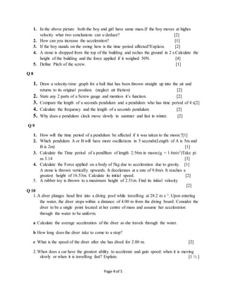 Page 4 of 5
1. In the above picture both the boy and girl have same mass.If the boy moves at highes
velocity what two conclusions can u deduce? [2]
2. How can you increase the acceleration? [1]
3. If the boy stands on the swing how is the time period affected?Explain. [2]
4. A stone is dropped from the top of the building and reches the ground in 2 s.Calculate the
height of the building and the force applied if it weighed 50N. [4]
5. Define Pitch of the screw. [1]
Q 8
1. Draw a velocity-time graph for a ball that has been thrown straight up into the air and
returns to its original position. (neglect air friction) [2]
2. State any 2 parts of a Screw gauge and mention it’s function. [2]
3. Compare the length of a seconds pendulum and a pendulum who has time period of 4 s[2]
4. Calculate the frequency and the length of a seconds pendulum [2]
5. Why does a pendulum clock move slowly in summer and fast in winter. [2]
Q 9
1. How will the time period of a pendulum be affected if it was taken to the moon.?[1]
2. Which pendulum A or B will have more oscillations in 5 seconds(Length of A is 5m and
B is 2m) [1]
3. Calculate the Time period of a pendllum of length 2.56m in moon.(g = 1.6m/s2)Take pi
as 3.14 [3]
4. Calculate the Force applied on a body of 5kg due to acceleration due to gravity. [1]
A stone is thrown vertically upwards. It decelerates at a rate of 9.8m/s It reaches a
greatest height of 16.53m. Calculate its initial speed. [2]
5. A rubber toy is thrown to a maximum height of 2.51m. Find its initial velocity
[2]
Q 10
1.A diver plunges head first into a diving pool while travelling at 28.2 m s–1. Upon entering
the water, the diver stops within a distance of 4.00 m from the diving board. Consider the
diver to be a single point located at her centre of mass and assume her acceleration
through the water to be uniform.
a Calculate the average acceleration of the diver as she travels through the water.
b How long does the diver take to come to a stop?
c What is the speed of the diver after she has dived for 2.00 m. [2]
2.When does a car have the greatest ability to accelerate and gain speed: when it is moving
slowly or when it is travelling fast? Explain. [1 ½ ]
 