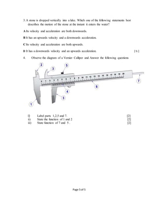Page 5 of 5
3.A stone is dropped vertically into a lake. Which one of the following statements best
describes the motion of the stone at the instant it enters the water?
A Its velocity and acceleration are both downwards.
B It has an upwards velocity and a downwards acceleration.
C Its velocity and acceleration are both upwards.
D It has a downwards velocity and an upwards acceleration. [ ½ ]
4. Observe the diagram of a Vernier Calliper and Answer the following questions
i) Label parts 1,2,5 and 7. [2]
ii) State the function of 1 and 2 [2]
iii) State function of 7 and 5 . [2]
 