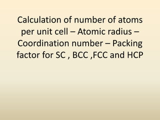 Calculation of number of atoms
per unit cell – Atomic radius –
Coordination number – Packing
factor for SC , BCC ,FCC and HCP

 