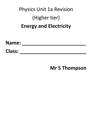 Physics Unit 1a Revision<br />(Higher tier)<br />Energy and Electricity<br />Name: _______________________<br />Class: ________________________<br />Mr S Thompson<br />Energy Types and Transfers<br />There are 9 different forms of energy:<br />LightHeatChemicalKinetic (movement)Electrical<br />Elastic(Gravitational) potential   Nuclear       Sound<br />Energy is never created or destroyed! Energy is transferred from one form to another form. Not all of the energy transferred by a device is useful energy. Potential energy is stored energy. All energy will eventually spread out to the surroundings as heat.<br />Sample Question (taken from June 08 paper):<br />30022174083552<br />Sankey diagrams and efficiency<br />-104775584835Sankey diagrams are ways of representing the different energy transformations that take place in different electrical devices. The start of the sankey diagram shows the total energy going into the device. The diagram then splits off into different sized arrows to represent the other energy transfers that take place, the bigger the arrow the larger the energy. The energy entering the device must equal the energy leaving the device.<br />Sample sankey diagram for a light bulb<br />To know how good a device is at transferring energy you need to be able to calculate the efficiency. To do that you need to use the following equation (which will be given in the exam)<br />Efficiency=Useful energy transferred by the device Total energy supplied to the device<br />So for the above example the answer would be<br />Efficiency= 10100=0.1<br />The closer the efficiency is to 1 the more useful energy the device is transferring. So for the light bulb example we got an efficiency of 0.1, so the light bulb isn’t very good and transferring useful energy.<br />EXAM TIP: If a sankey diagram question comes up (see next page) here a quick way to answer it. The efficiency will always be a decimal between 0 and 1 e.g. 0.2, 0.8 etc. Once that part is done the rest is just a matter of matching the numbers with the arrows sizes, the smallest number is matched to the smallest arrow, the bigger number is matched to the biggest arrow etc. You should now be able to answer this question without any difficulties.<br />Sample Question (taken from November 08 paper):<br />Power and electricity bills<br />Power is measured in watts (W) and it is the amount of energy transferred in one second. So a 60W bulb transfers 60 Joules of energy every second.<br />Power W= Energy (J)Time (s)                  Energy (J)                                 Power (W)     Time (s)<br />To know how much electrical energy you have used, you need to multiple the power of the device by the number of hours it has been on for. So if the bulb has been on for 5 hours then it has use 300 Watt-hours of energy. However, the electricity companies use kilowatt-hours (kWh) to work out your bill.<br />Units of electricity used kWh= Power kW×time hours<br />1 kilowatt.hour= 1000 Watt.hours                 1 Watt.hour= 11000kilowatt.hour  <br />So the bulb would then have used 0.3 kilowatt-hours of electrical energy.<br />Electricity companies charge you for every kilowatt-hour of electricity you use. <br />Cost=Electrical energy used kilowatt.hours×cost per kilowatt.hour<br />So, for example, if an electricity company changes you 10p per kilowatt-hour of electricity used then the bulb has cost you:<br />Cost of electricity=0.3 kilowatt.hours ×10p=3p <br />Sample Question (taken from March 09 paper):<br />Heat transfer<br />Heat can be transfer by 3 methods<br />Conduction: Occurs in solids and felt by direct physical contact. The heat travels by the vibration of the atoms. In metals, the heat also moves by the movement of free electrons or ions. Heat flows from the warm area to the cold area.<br />Convection: Occurs in liquids and gases. This happens because when an area gets hotter the particles move further apart, i.e. that area expands. This makes that area lighter than the surroundings so it then rises. When it then starts to cool that particles move closer together again and it will fall. In short the hotter section expands and rises, the cool part falls. This motion is called convection currents.<br />Radiation: All objects do it. It can travel through empty space (vacuum) and travels in waves. This heat radiation is called infrared radiation.  <br />You can prevent heat loss from objects by using insulation. Air is a bad conductor of heat but makes a good insulator. For convection you must stop the heat from rising e.g. using a lid. <br />Trapped air helps to prevent heat loss by conduction and convection.<br />Radiation can be reduced by using light reflective surfaces. REMEMBER: Black is a good absorber and emitter of radiation but light and reflective surfaces and bad absorbers and emitters.<br />Sample Question (taken from March 09 paper):<br />Sample Question (taken from June 08 paper):<br />86995262255Generating Electricity                             The way electricity is generated is by burning fuels to heat water. This water then turns to steam (1). The steam then spins the turbine (2) which is connected to a generator (3). The generator creates electricity and travels to a transformer where the voltage is “stepped up” or increased (4). The electricity then travels down the electrical lines and then gets stepped down by another transformer and enters the home. <br />Transformers: When electricity travels down the power lines some of the energy is lost as heat because of friction. If the current was increased then even more energy would be lost as heat (think about when you rub your hands together really fast). So step up transformers are used to increase the voltage before it travels down the line, it then gets stepped down at the other end. <br />Sample Question (taken from March 08 paper):<br />Sample Question (taken from November 08 paper):<br />Energy resources<br />Electricity can be generated from several different resources such as wind, water, fossil fuels, light, biomass and nuclear. Some are renewable (can be used again) and other are non renewable. <br />Fossil fuels are fuels which were made from plants and animals that lived millions of years ago. Examples of these fuels are coal, oil and gas. <br />Fossil fuels need to be burned in order to be used to generate electricity. This is also true for biomass. The other energy resources don’t require combustion to work but they do involve making a turbine spin except for solar. For solar energy the light gets converted directly into electricity. <br />Energy typeRenewableCauses acid rainCauses    global warmingReliable(will always work)Other infoWindYESNONONOFree energy sourceWaveYESNONONOFree energy sourceSolarYESNONONOFree energy sourceGeothermalYESNONONOFree energy source, Creates steamFossil fuelsNOYESYESYESNeeds burningNuclear-fuel is uranium/plutoniumNONONOYESHigh decommissioning costs, produces radioactive waste, no other  pollutionHydroelectricYESNONOYESFree energy source, Good for sudden  electricity demandBiomassYESNOYESYESFree energy sourceTidalYESNONOYESFree energy source<br />Sample Question (taken from March 09 paper):<br />Sample Question (taken from March 08 paper):<br />How science works<br />When carrying out experiments and answering questions based on interpreting experiment you need to know the following.<br />The independent variable is what is changed during an experiment <br />Remembering Tip: Independent starts with I so it is the variable that I change<br />The dependent variable is what you measure in the experiment i.e. the results<br />The control variables are the things you want to keep the same during an experiment.<br />Dependent variable<br />When plotting a graph for your results you generally <br />Independent variableplot the dependent variable along the y-axis and the <br />independent variable along the x-axis<br />Your independent variable can either be discrete, <br />continuous, categoric or ordered.<br />Continuous variables can be any number 1.2, 5.76, 3.0 etc<br />Discrete variables are whole numbers 1, 2, 3, 4 etc. An example, you are investigating how the number of blades on a wind turbine will affect the speed of the spin. So you can have 1, 2, 3 etc blades but you can’t have half a blade<br />Categoric variables are things such as colours e.g. red, blue, green.<br />Ordered variables are like 1st, 2nd, 3rd etc<br />***Bar charts are normally only done for categoric and sometimes discrete variables<br />Experimental procedure<br />Prediction: What you think will happen<br />Plan: How you are going to carry out your experiment<br />Conclusion: What you have found out from the experiment<br />Fair test: When you make sure each experiment is set up the same way<br />Reliable: In experiments you usually repeat measurement and take a mean (average) to make you data more reliable (trustworthy)<br />Sample Question (taken from March 09 paper):<br />