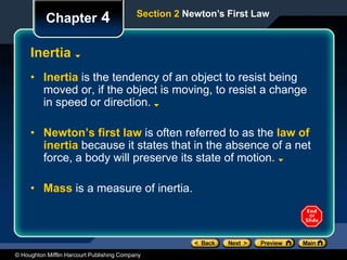 © Houghton Mifflin Harcourt Publishing Company
Chapter 4
Inertia
• Inertia is the tendency of an object to resist being
moved or, if the object is moving, to resist a change
in speed or direction.
• Newton’s first law is often referred to as the law of
inertia because it states that in the absence of a net
force, a body will preserve its state of motion.
• Mass is a measure of inertia.
Section 2 Newton’s First Law
 