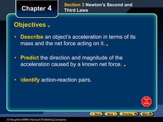 © Houghton Mifflin Harcourt Publishing Company
Section 3 Newton’s Second and
Third Laws
Chapter 4
Objectives
• Describe an object’s acceleration in terms of its
mass and the net force acting on it.
• Predict the direction and magnitude of the
acceleration caused by a known net force.
• Identify action-reaction pairs.
 