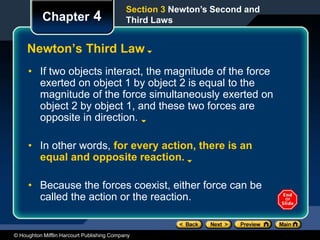 © Houghton Mifflin Harcourt Publishing Company
Chapter 4
Newton’s Third Law
• If two objects interact, the magnitude of the force
exerted on object 1 by object 2 is equal to the
magnitude of the force simultaneously exerted on
object 2 by object 1, and these two forces are
opposite in direction.
• In other words, for every action, there is an
equal and opposite reaction.
• Because the forces coexist, either force can be
called the action or the reaction.
Section 3 Newton’s Second and
Third Laws
 