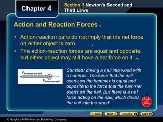 © Houghton Mifflin Harcourt Publishing Company
Chapter 4
Action and Reaction Forces
• Action-reaction pairs do not imply that the net force
on either object is zero.
• The action-reaction forces are equal and opposite,
but either object may still have a net force on it.
Section 3 Newton’s Second and
Third Laws
Consider driving a nail into wood with
a hammer. The force that the nail
exerts on the hammer is equal and
opposite to the force that the hammer
exerts on the nail. But there is a net
force acting on the nail, which drives
the nail into the wood.
 