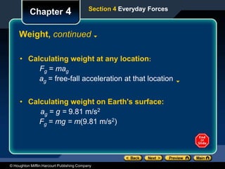 © Houghton Mifflin Harcourt Publishing Company
Chapter 4
Weight, continued
Section 4 Everyday Forces
• Calculating weight at any location:
Fg = mag
ag = free-fall acceleration at that location
• Calculating weight on Earth's surface:
ag = g = 9.81 m/s2
Fg = mg = m(9.81 m/s2)
 