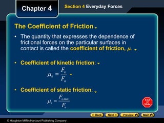 © Houghton Mifflin Harcourt Publishing Company
Chapter 4
The Coefficient of Friction
Section 4 Everyday Forces
• The quantity that expresses the dependence of
frictional forces on the particular surfaces in
contact is called the coefficient of friction, .
• Coefficient of kinetic friction:
k 
Fk
Fn
s 
Fs,max
Fn
• Coefficient of static friction:
 