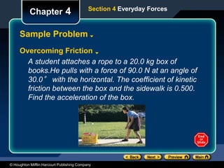 © Houghton Mifflin Harcourt Publishing Company
Chapter 4
Sample Problem
Overcoming Friction
A student attaches a rope to a 20.0 kg box of
books.He pulls with a force of 90.0 N at an angle of
30.0° with the horizontal. The coefficient of kinetic
friction between the box and the sidewalk is 0.500.
Find the acceleration of the box.
Section 4 Everyday Forces
 