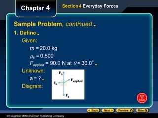 © Houghton Mifflin Harcourt Publishing Company
Chapter 4
Sample Problem, continued
Section 4 Everyday Forces
1. Define
Given:
m = 20.0 kg
k = 0.500
Fapplied = 90.0 N at  = 30.0°
Unknown:
a = ?
Diagram:
 