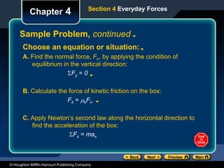 © Houghton Mifflin Harcourt Publishing Company
Chapter 4
Sample Problem, continued
Section 4 Everyday Forces
Choose an equation or situation:
A. Find the normal force, Fn, by applying the condition of
equilibrium in the vertical direction:
Fy = 0
B. Calculate the force of kinetic friction on the box:
Fk = kFn
C. Apply Newton’s second law along the horizontal direction to
find the acceleration of the box:
Fx = max
 