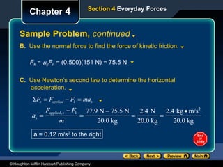 © Houghton Mifflin Harcourt Publishing Company
Chapter 4
Sample Problem, continued
Section 4 Everyday Forces
B. Use the normal force to find the force of kinetic friction.
Fk = kFn = (0.500)(151 N) = 75.5 N
C. Use Newton’s second law to determine the horizontal
acceleration.
ax 
Fapplied,x  Fk
m

77.9 N  75.5 N
20.0 kg

2.4 N
20.0 kg

2.4 kg m/s2
20.0 kg
a = 0.12 m/s2 to the right
Fx  Fapplied  Fk  max
 