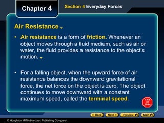 © Houghton Mifflin Harcourt Publishing Company
Chapter 4
Air Resistance
Section 4 Everyday Forces
• Air resistance is a form of friction. Whenever an
object moves through a fluid medium, such as air or
water, the fluid provides a resistance to the object’s
motion.
• For a falling object, when the upward force of air
resistance balances the downward gravitational
force, the net force on the object is zero. The object
continues to move downward with a constant
maximum speed, called the terminal speed.
 
