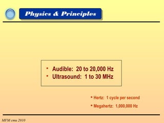 MFM cmu 2010
Physics & Principles
 Audible: 20 to 20,000 Hz
 Ultrasound: 1 to 30 MHz
 Hertz: 1 cycle per second
 Megahertz: 1,000,000 Hz
 