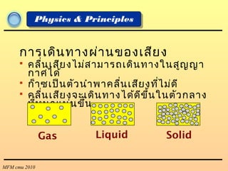 MFM cmu 2010
Physics & Principles
การเดินทางผ่านของเสียง
 คลื่นเสียงไม่สามารถเดินทางในสูญญา
กาศได้
 ก็าซเป็นตัวนำาพาคลื่นเสียงที่ไม่ดี
 คลื่นเสียงจะเดินทางได้ดีขึ้นในตัวกลาง
ที่หนาแน่นขึ้น
Gas Liquid Solid
 