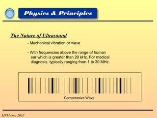 MFM cmu 2010
Physics & Principles
- Mechanical vibration or wave
- With frequencies above the range of human
ear which is greater than 20 kHz. For medical
diagnosis, typically ranging from 1 to 30 MHz.
The Nature of Ultrasound
Compressive Wave
 