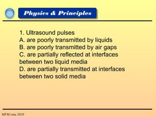 MFM cmu 2010
Physics & Principles
1. Ultrasound pulses
A. are poorly transmitted by liquids
B. are poorly transmitted by air gaps
C. are partially reflected at interfaces
between two liquid media
D. are partially transmitted at interfaces
between two solid media
 