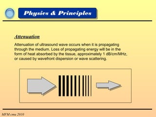 MFM cmu 2010
Physics & Principles
Attenuation
Attenuation of ultrasound wave occurs when it is propagating
through the medium. Loss of propagating energy will be in the
form of heat absorbed by the tissue, approximately 1 dB/cm/MHz,
or caused by wavefront dispersion or wave scattering.
 