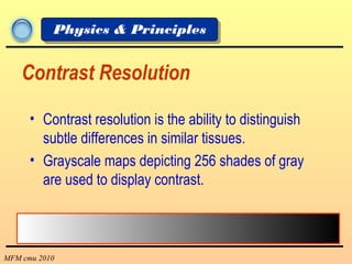 MFM cmu 2010
Physics & Principles
Contrast Resolution
• Contrast resolution is the ability to distinguish
subtle differences in similar tissues.
• Grayscale maps depicting 256 shades of gray
are used to display contrast.
 