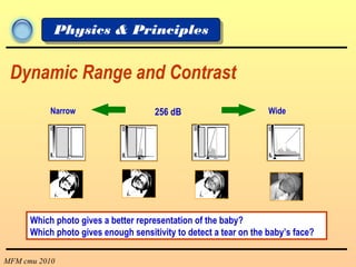MFM cmu 2010
Physics & Principles
Dynamic Range and Contrast
256 dBNarrow Wide
Which photo gives a better representation of the baby?
Which photo gives enough sensitivity to detect a tear on the baby’s face?
 