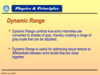 MFM cmu 2010
Physics & Principles
Dynamic Range
 Dynamic Range controls how echo intensities are
converted to shades of gray, thereby creating a range of
gray scale that can be adjusted.
 Dynamic Range is useful for optimizing tissue texture to
differentiate between echo levels that are close
together.
 