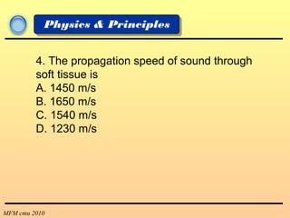 MFM cmu 2010
Physics & Principles
4. The propagation speed of sound through
soft tissue is
A. 1450 m/s
B. 1650 m/s
C. 1540 m/s
D. 1230 m/s
 