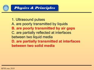 MFM cmu 2010
Physics & Principles
1. Ultrasound pulses
A. are poorly transmitted by liquids
B. are poorly transmitted by air gaps
C. are partially reflected at interfaces
between two liquid media
D. are partially transmitted at interfaces
between two solid media
 