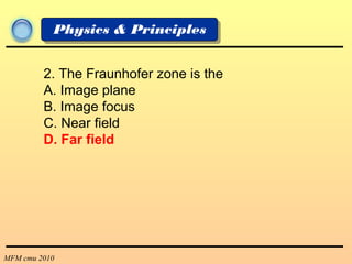 MFM cmu 2010
Physics & Principles
2. The Fraunhofer zone is the
A. Image plane
B. Image focus
C. Near field
D. Far field
 