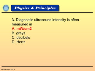 MFM cmu 2010
Physics & Principles
3. Diagnostic ultrasound intensity is often
measured in
A. mW/cm2
B. grays
C. decibels
D. Hertz
 
