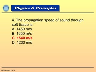 MFM cmu 2010
Physics & Principles
4. The propagation speed of sound through
soft tissue is
A. 1450 m/s
B. 1650 m/s
C. 1540 m/s
D. 1230 m/s
 