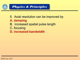 MFM cmu 2010
Physics & Principles
5. Axial resolution can be improved by
A. damping
B. increased spatial pulse length
C. focusing
D. increased bandwidth
 
