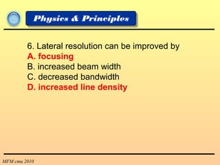 MFM cmu 2010
Physics & Principles
6. Lateral resolution can be improved by
A. focusing
B. increased beam width
C. decreased bandwidth
D. increased line density
 
