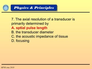 MFM cmu 2010
Physics & Principles
7. The axial resolution of a transducer is
primarily determined by
A. sptial pulse length
B. the transducer diameter
C. the acoustic impedance of tissue
D. focusing
 